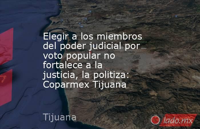 Elegir a los miembros del poder judicial por voto popular no fortalece a la justicia, la politiza: Coparmex Tijuana. Noticias en tiempo real