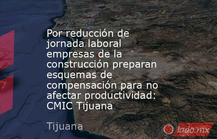 Por reducción de jornada laboral empresas de la construcción preparan esquemas de compensación para no afectar productividad: CMIC Tijuana. Noticias en tiempo real
