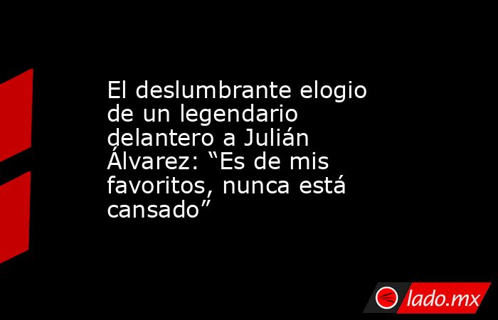 El deslumbrante elogio de un legendario delantero a Julián Álvarez: “Es de mis favoritos, nunca está cansado”. Noticias en tiempo real