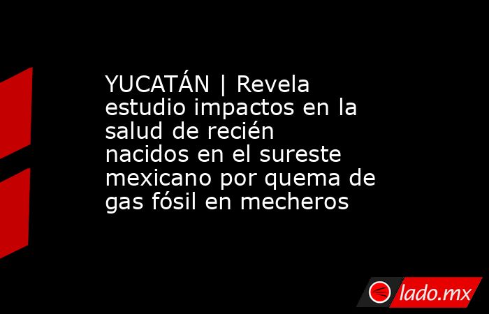YUCATÁN | Revela estudio impactos en la salud de recién nacidos en el sureste mexicano por quema de gas fósil en mecheros. Noticias en tiempo real