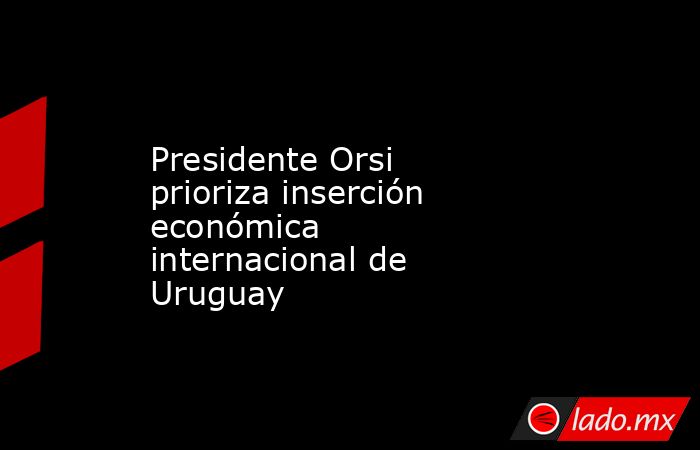 Presidente Orsi prioriza inserción económica internacional de Uruguay. Noticias en tiempo real