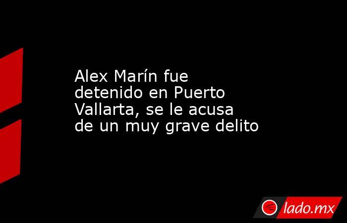 Alex Marín fue detenido en Puerto Vallarta, se le acusa de un muy grave delito. Noticias en tiempo real