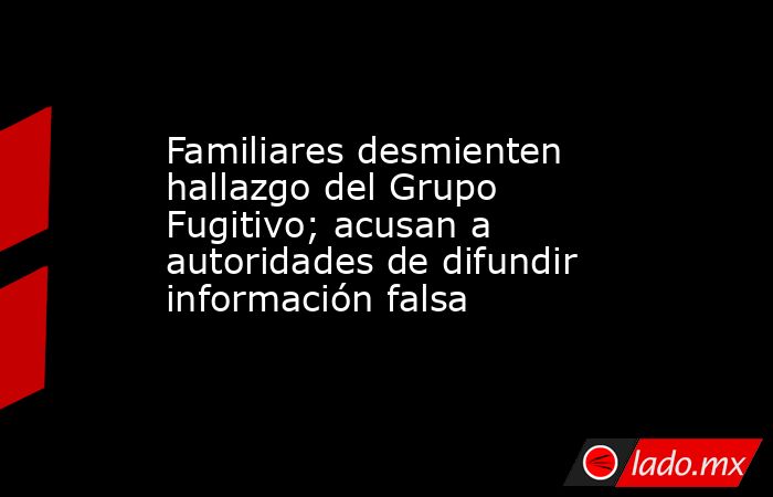 Familiares desmienten hallazgo del Grupo Fugitivo; acusan a autoridades de difundir información falsa. Noticias en tiempo real