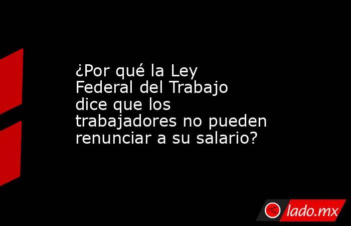 ¿Por qué la Ley Federal del Trabajo dice que los trabajadores no pueden renunciar a su salario?. Noticias en tiempo real