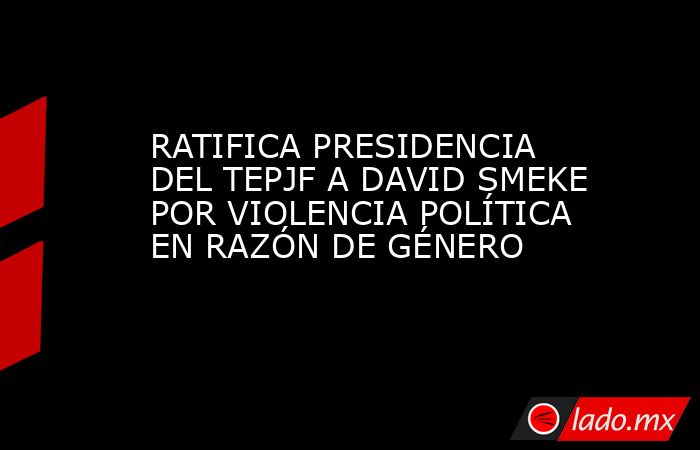 RATIFICA PRESIDENCIA DEL TEPJF A DAVID SMEKE POR VIOLENCIA POLÍTICA EN RAZÓN DE GÉNERO. Noticias en tiempo real