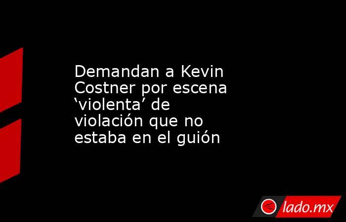 Demandan a Kevin Costner por escena ‘violenta’ de violación que no estaba en el guión. Noticias en tiempo real
