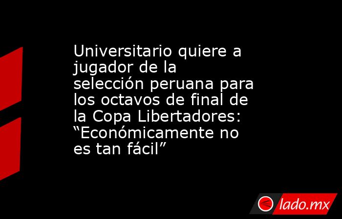 Universitario quiere a jugador de la selección peruana para los octavos de final de la Copa Libertadores: “Económicamente no es tan fácil”. Noticias en tiempo real