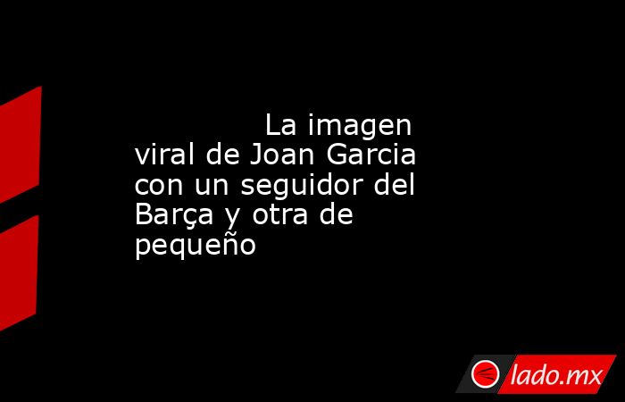              La imagen viral de Joan Garcia con un seguidor del Barça y otra de pequeño         . Noticias en tiempo real