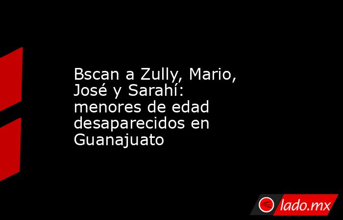 Bscan a Zully, Mario, José y Sarahí: menores de edad desaparecidos en Guanajuato. Noticias en tiempo real