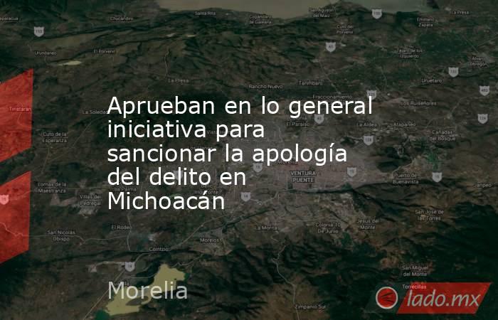 Aprueban en lo general iniciativa para sancionar la apología del delito en Michoacán. Noticias en tiempo real