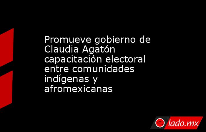 Promueve gobierno de Claudia Agatón capacitación electoral entre comunidades indígenas y afromexicanas. Noticias en tiempo real