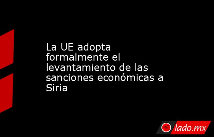 La UE adopta formalmente el levantamiento de las sanciones económicas a Siria. Noticias en tiempo real
