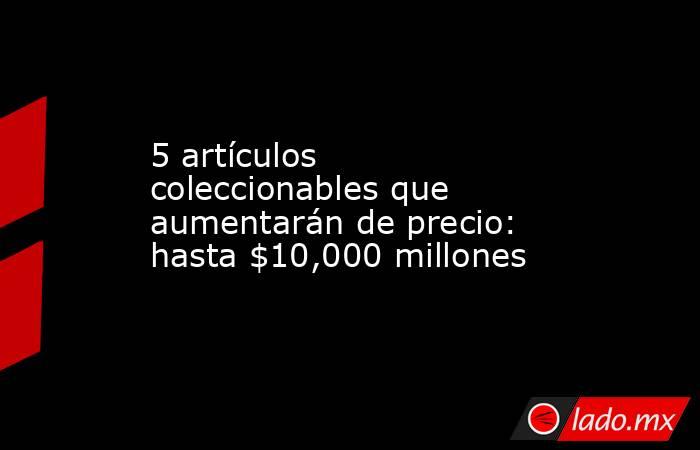 5 artículos coleccionables que aumentarán de precio: hasta $10,000 millones. Noticias en tiempo real