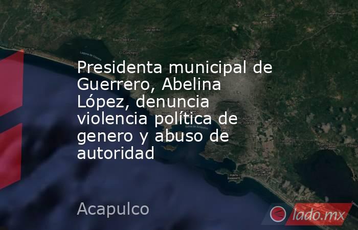 Presidenta municipal de Guerrero, Abelina López, denuncia violencia política de genero y abuso de autoridad. Noticias en tiempo real