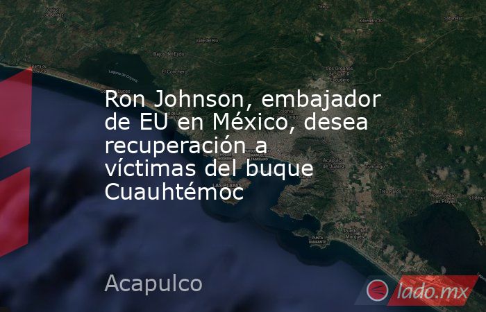 Ron Johnson, embajador de EU en México, desea recuperación a víctimas del buque Cuauhtémoc. Noticias en tiempo real