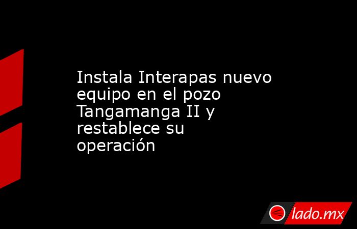 Instala Interapas nuevo equipo en el pozo Tangamanga II y restablece su operación. Noticias en tiempo real