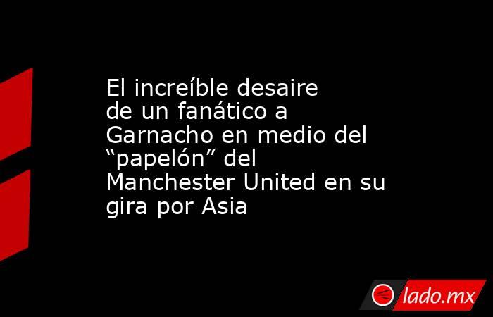 El increíble desaire de un fanático a Garnacho en medio del “papelón” del Manchester United en su gira por Asia. Noticias en tiempo real