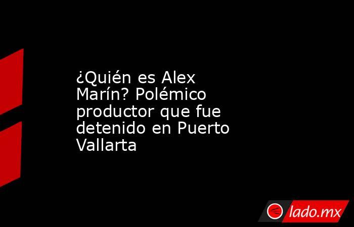 ¿Quién es Alex Marín? Polémico productor que fue detenido en Puerto Vallarta. Noticias en tiempo real