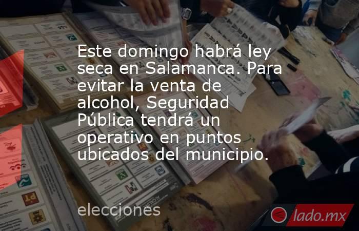 Este domingo habrá ley seca en Salamanca. Para evitar la venta de alcohol, Seguridad Pública tendrá un  operativo en puntos ubicados del municipio.. Noticias en tiempo real