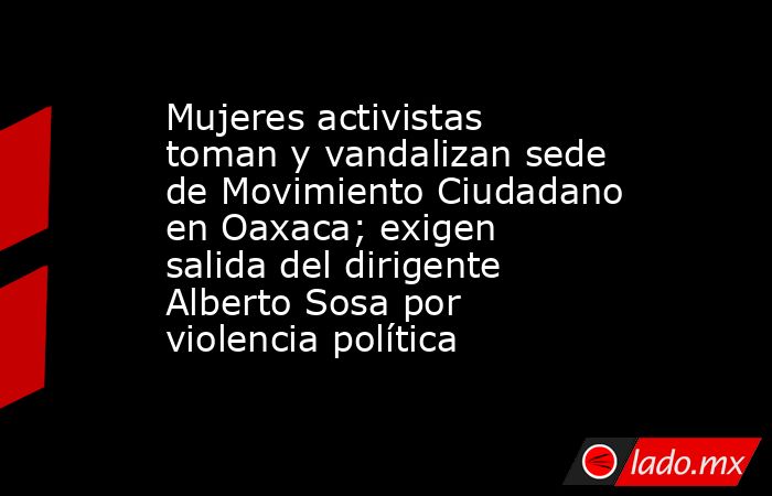 Mujeres activistas toman y vandalizan sede de Movimiento Ciudadano en Oaxaca; exigen salida del dirigente Alberto Sosa por violencia política. Noticias en tiempo real