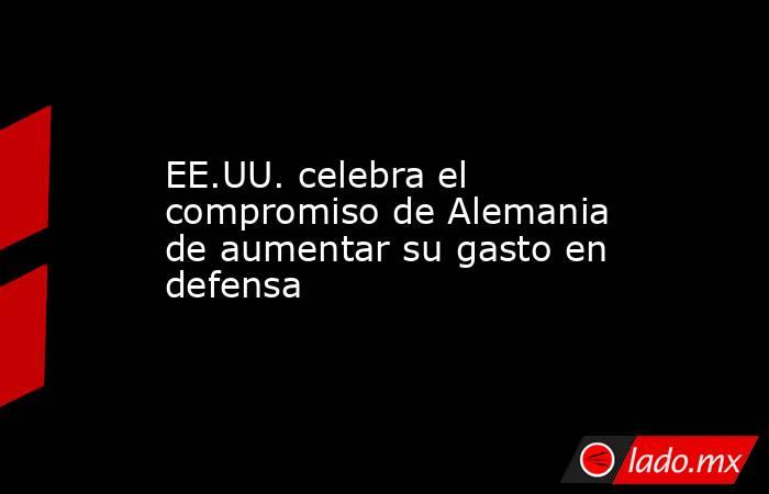 EE.UU. celebra el compromiso de Alemania de aumentar su gasto en defensa. Noticias en tiempo real