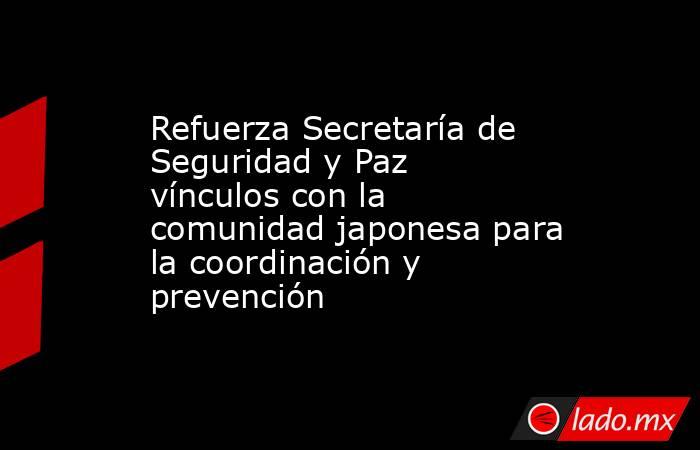 Refuerza Secretaría de Seguridad y Paz vínculos con la comunidad japonesa para la coordinación y prevención . Noticias en tiempo real