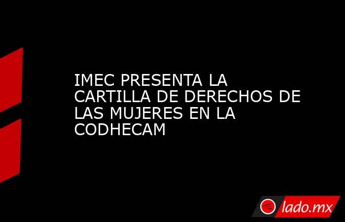 IMEC PRESENTA LA CARTILLA DE DERECHOS DE LAS MUJERES EN LA CODHECAM. Noticias en tiempo real