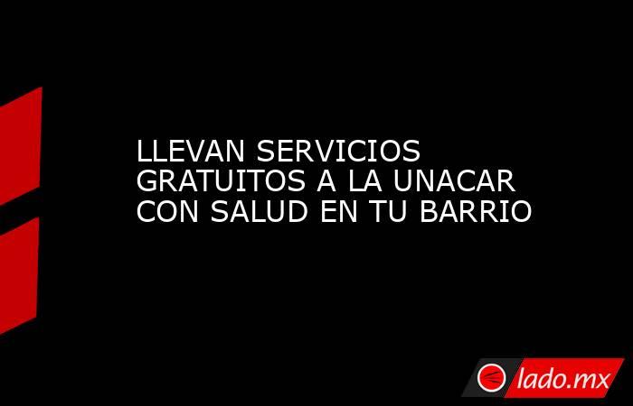 LLEVAN SERVICIOS GRATUITOS A LA UNACAR CON SALUD EN TU BARRIO. Noticias en tiempo real
