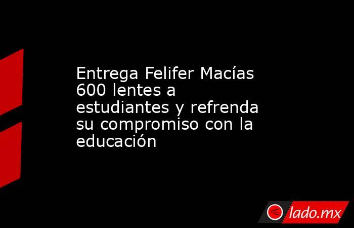 Entrega Felifer Macías 600 lentes a estudiantes y refrenda su compromiso con la educación. Noticias en tiempo real