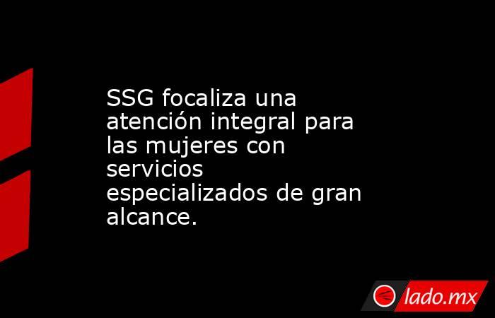 SSG focaliza una atención integral para las mujeres con servicios especializados de gran alcance.. Noticias en tiempo real