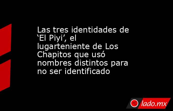 Las tres identidades de ‘El Piyi’, el lugarteniente de Los Chapitos que usó nombres distintos para no ser identificado. Noticias en tiempo real