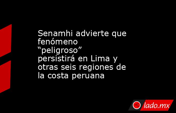 Senamhi advierte que fenómeno “peligroso” persistirá en Lima y otras seis regiones de la costa peruana. Noticias en tiempo real