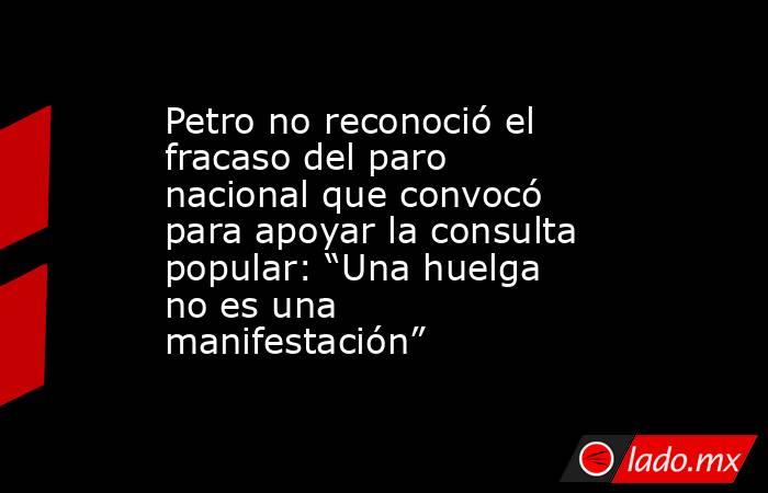 Petro no reconoció el fracaso del paro nacional que convocó para apoyar la consulta popular: “Una huelga no es una manifestación” . Noticias en tiempo real