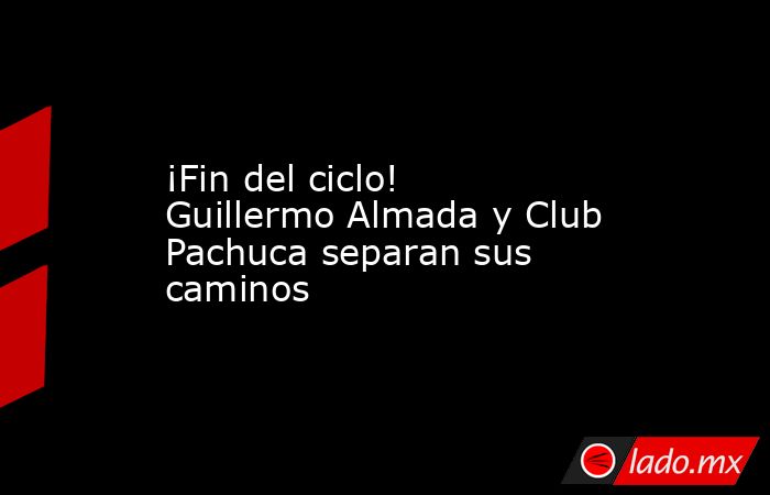¡Fin del ciclo! Guillermo Almada y Club Pachuca separan sus caminos. Noticias en tiempo real