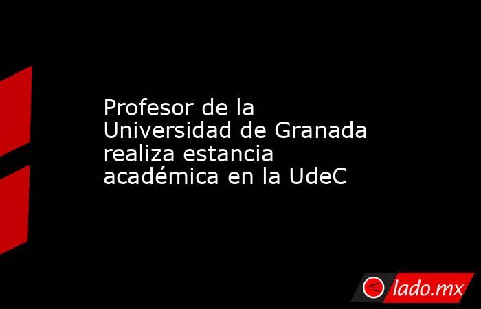 Profesor de la Universidad de Granada realiza estancia académica en la UdeC. Noticias en tiempo real