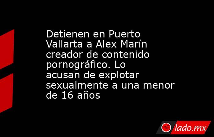 Detienen en Puerto Vallarta a Alex Marín creador de contenido pornográfico. Lo acusan de explotar sexualmente a una menor de 16 años. Noticias en tiempo real