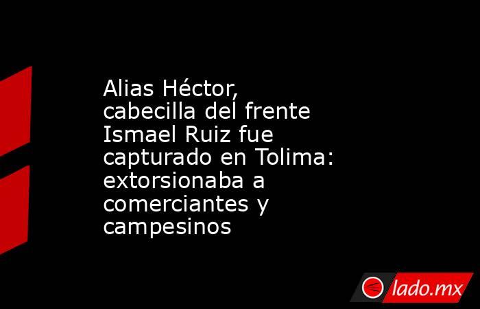 Alias Héctor, cabecilla del frente Ismael Ruiz fue capturado en Tolima: extorsionaba a comerciantes y campesinos. Noticias en tiempo real