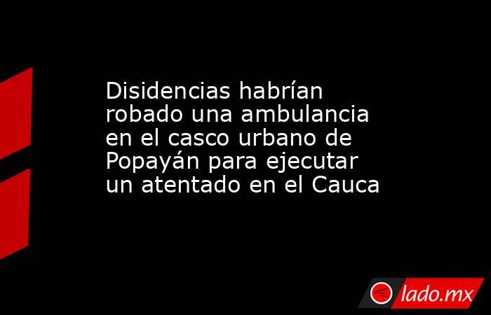 Disidencias habrían robado una ambulancia en el casco urbano de Popayán para ejecutar un atentado en el Cauca . Noticias en tiempo real