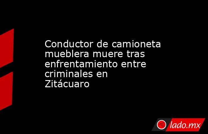 Conductor de camioneta mueblera muere tras enfrentamiento entre criminales en Zitácuaro. Noticias en tiempo real