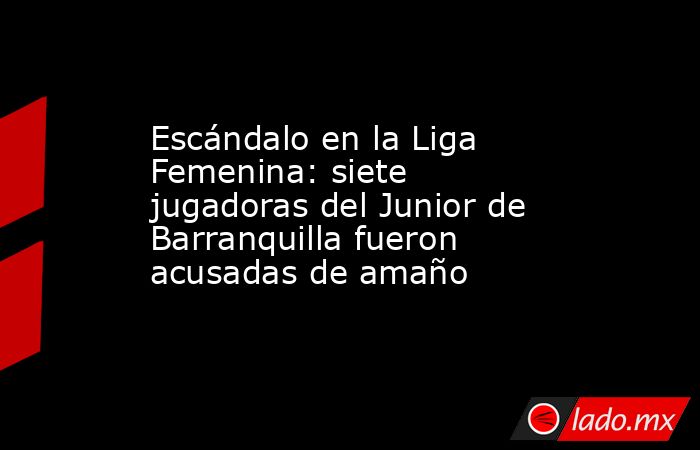 Escándalo en la Liga Femenina: siete jugadoras del Junior de Barranquilla fueron acusadas de amaño. Noticias en tiempo real