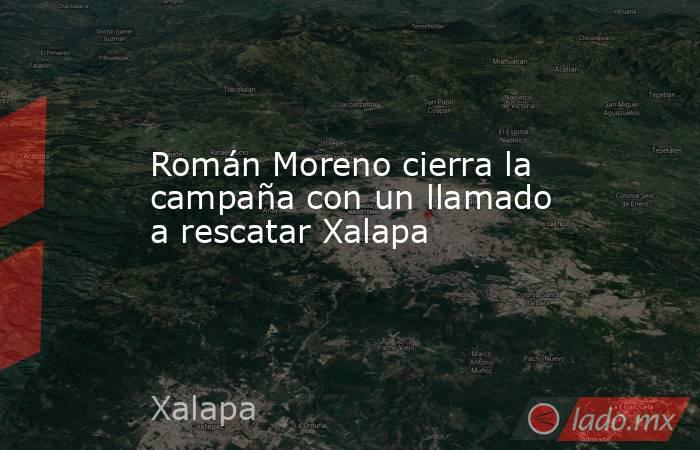 Román Moreno cierra la campaña con un llamado a rescatar Xalapa. Noticias en tiempo real