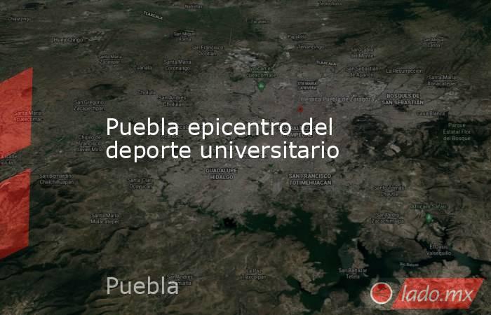 Puebla epicentro del deporte universitario. Noticias en tiempo real