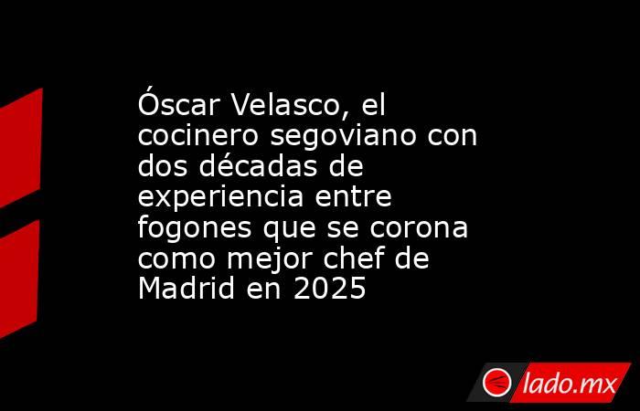 Óscar Velasco, el cocinero segoviano con dos décadas de experiencia entre fogones que se corona como mejor chef de Madrid en 2025. Noticias en tiempo real