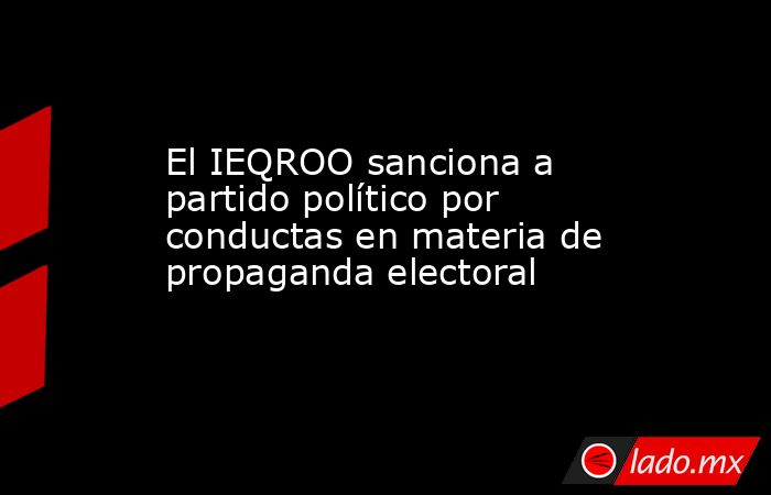 El IEQROO sanciona a partido político por conductas en materia de propaganda electoral. Noticias en tiempo real