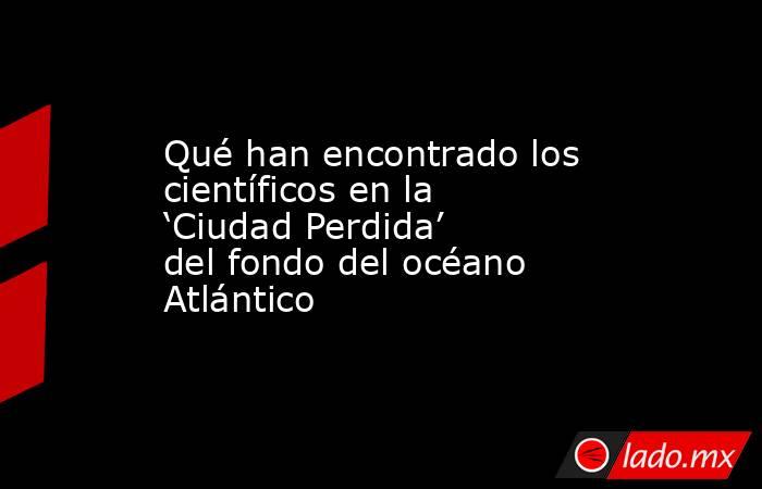 Qué han encontrado los científicos en la ‘Ciudad Perdida’ del fondo del océano Atlántico. Noticias en tiempo real