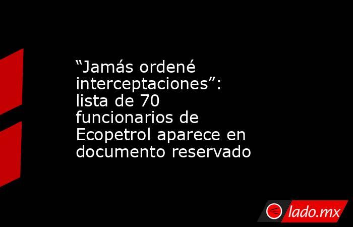 “Jamás ordené interceptaciones”: lista de 70 funcionarios de Ecopetrol aparece en documento reservado. Noticias en tiempo real