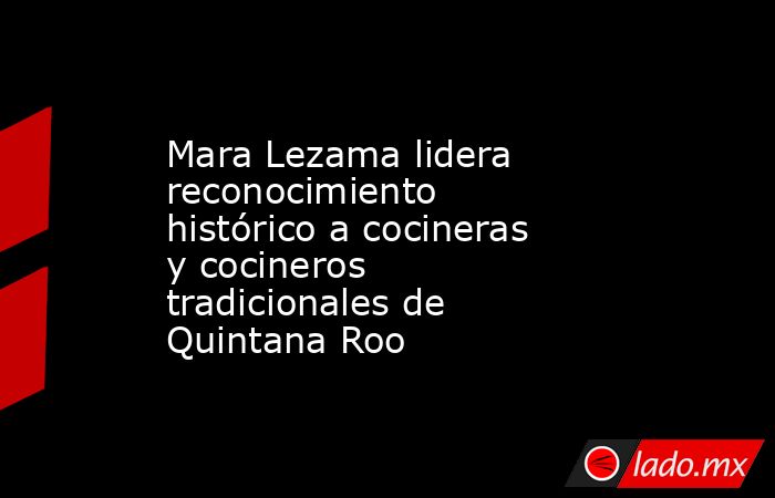 Mara Lezama lidera reconocimiento histórico a cocineras y cocineros tradicionales de Quintana Roo. Noticias en tiempo real