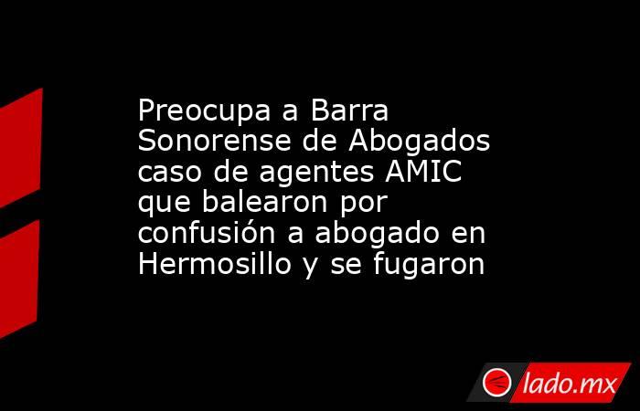 Preocupa a Barra Sonorense de Abogados caso de agentes AMIC que balearon por confusión a abogado en Hermosillo y se fugaron. Noticias en tiempo real