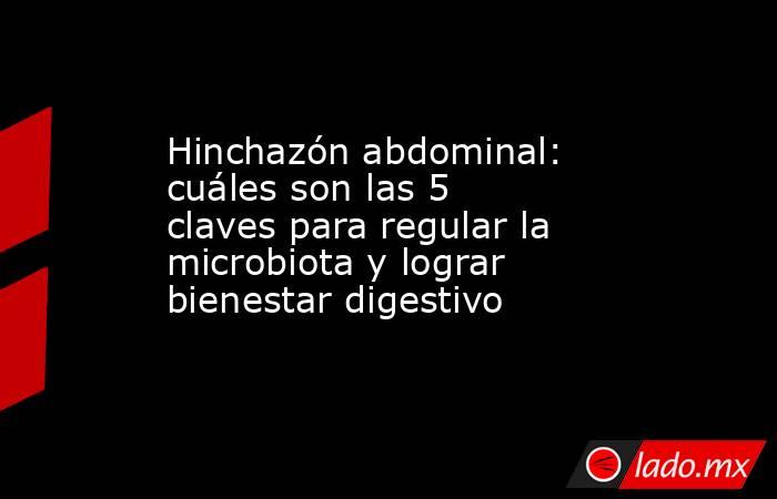 Hinchazón abdominal: cuáles son las 5 claves para regular la microbiota y lograr bienestar digestivo. Noticias en tiempo real