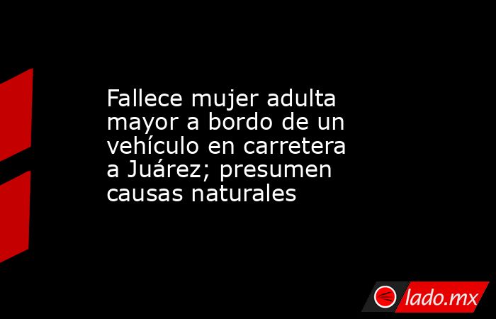 Fallece mujer adulta mayor a bordo de un vehículo en carretera a Juárez; presumen causas naturales. Noticias en tiempo real